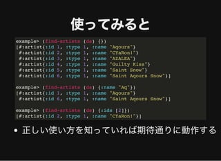使ってみると使ってみると
正しい使い⽅を知っていれば期待通りに動作する
example> (find-artists (ds) {})
[#:artist{:id 1, :type 1, :name "Aqours"}
#:artist{:id 2, :type 1, :name "CYaRon!"}
#:artist{:id 3, :type 1, :name "AZALEA"}
#:artist{:id 4, :type 1, :name "Guilty Kiss"}
#:artist{:id 5, :type 1, :name "Saint Snow"}
#:artist{:id 6, :type 1, :name "Saint Aqours Snow"}]
example> (find-artists (ds) {:name "Aq"})
[#:artist{:id 1, :type 1, :name "Aqours"}
#:artist{:id 6, :type 1, :name "Saint Aqours Snow"}]
example> (find-artists (ds) {:ids [2]})
[#:artist{:id 2, :type 1, :name "CYaRon!"}]
 