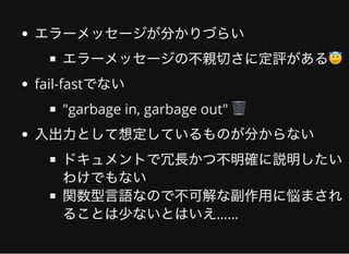 エラーメッセージが分かりづらい
エラーメッセージの不親切さに定評がある😇
fail-fastでない
"garbage in, garbage out" 🗑
⼊出⼒として想定しているものが分からない
ドキュメントで冗⻑かつ不明確に説明したい
わけでもない
関数型⾔語なので不可解な副作⽤に悩まされ
ることは少ないとはいえ……
 