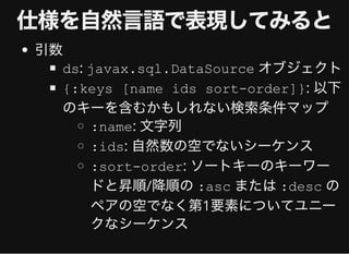 仕様を⾃然⾔語で表現してみると仕様を⾃然⾔語で表現してみると
引数
ds: javax.sql.DataSource オブジェクト
{:keys [name ids sort-order]}: 以下
のキーを含むかもしれない検索条件マップ
:name: ⽂字列
:ids: ⾃然数の空でないシーケンス
:sort-order: ソートキーのキーワー
ドと昇順/降順の:asc または:desc の
ペアの空でなく第1要素についてユニー
クなシーケンス
 