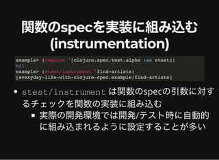 関数のspecを実装に組み込む関数のspecを実装に組み込む
(instrumentation)(instrumentation)
stest/instrument は関数のspecの引数に対す
るチェックを関数の実装に組み込む
実際の開発環境では開発/テスト時に⾃動的
に組み込まれるように設定することが多い
example> (require '[clojure.spec.test.alpha :as stest])
nil
example> (stest/instrument `find-artists)
[everyday-life-with-clojure-spec.example/find-artists]
 