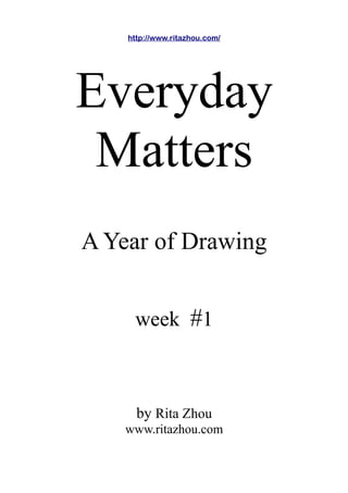 http://www.ritazhou.com/




Everyday
 Matters
A Year of Drawing


     week #1



      by Rita Zhou
    www.ritazhou.com
 