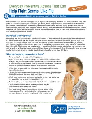 Everyday Preventive Actions That Can
Help Fight Germs, Like Flu
CDC recommends a three-step approach to fighting the flu.
CDC recommends a three-step approach to fighting influenza (flu). The first and most important step is to
get a flu vaccination each year. But if you get the flu, there are prescription antiviral drugs that can treat
your illness. Early treatment is especially important for the elderly, the very young, people with certain
chronic health conditions, and pregnant women. Finally, everyday preventive actions may slow the spread
of germs that cause respiratory (nose, throat, and lungs) illnesses, like flu. This flyer contains information
about everyday preventive actions.
How does the flu spread?
Flu viruses are thought to spread mainly from person to person through droplets made when people with
flu cough, sneeze, or talk. Flu viruses also may spread when people touch something with flu virus on it
and then touch their mouth, eyes, or nose. Many other viruses spread these ways too.People infected
with flu may be able to infect others beginning 1 day before symptoms develop and up to 5-7 days after
becoming sick. That means you may be able to spread the flu to someone else before you know you are
sick as well as while you are sick. Young children, those who are severely ill, and those who have severely
weakened immune systems may be able to infect others for longer than 5-7 days.
What are everyday preventive actions?
•	Try to avoid close contact with sick people.
•	If you or your child gets sick with flu-like illness, CDC recommends
that you (or your child) stay home for at least 24 hours after the fever
is gone except to get medical care or for other necessities. The fever
should be gone without the use of a fever-reducing medicine.
•	While sick, limit contact with others as much as possible to keep
from infecting them.
•	Cover your nose and mouth with a tissue when you cough or sneeze.
Throw the tissue in the trash after you use it.
•	Wash your hands often with soap and water. If soap and water are
not available, use an alcohol-based hand rub.
•	Avoid touching your eyes, nose and mouth. Germs spread this way.
•	Clean and disinfect surfaces and objects that may be
contaminated with germs like the flu.
•	If an outbreak of flu or another illness occurs, follow public
health advice. This may include information about how to
increase distance between people and other measures.
For more information, visit:
www.cdc.gov/flu
or call 1-800-CDC-INFO
 