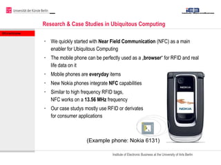 Research & Case Studies in Ubiquitous Computing  <ul><li>We quickly started with  Near Field Communication  (NFC) as a mai...
