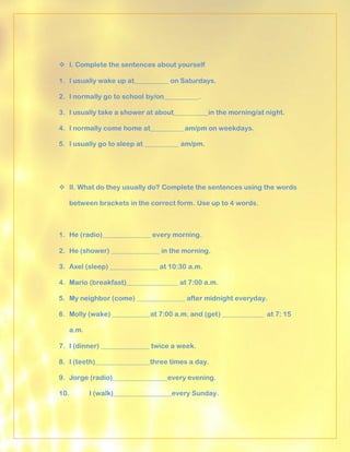  I. Complete the sentences about yourself

1. I usually wake up at__________ on Saturdays.

2. I normally go to school by/on__________.

3. I usually take a shower at about__________in the morning/at night.

4. I normally come home at__________am/pm on weekdays.

5. I usually go to sleep at __________ am/pm.




 II. What do they usually do? Complete the sentences using the words

   between brackets in the correct form. Use up to 4 words.



1. He (radio)______________ every morning.

2. He (shower) ______________ in the morning.

3. Axel (sleep) ______________ at 10:30 a.m.

4. Mario (breakfast)_______________ at 7:00 a.m.

5. My neighbor (come) ______________ after midnight everyday.

6. Molly (wake) ___________at 7:00 a.m. and (get) ____________ at 7: 15

   a.m.

7. I (dinner) ______________ twice a week.

8. I (teeth)________________three times a day.

9. Jorge (radio)________________every evening.

10.       I (walk)_________________every Sunday.
 