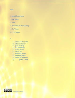 KEY



i. possible answers

1. 8 o’clock

2. bus

3. 6 o’clock in the morning

4. 3 o’clock

5. 11 o’clock



ii.

      1. listens to the radio
      2. takes a shower
      3. goes to sleep
      4. has breakfast
      5. comes home
      6. wakes up
      7. make the dinner
      8. brush my teeth
      9. listens to the radio
      10.       go for a walk




      Franz García López
 