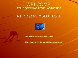 WELCOME! ESL BEGINNING LEVEL ACTIVITIES Ms. Snyder, MSED TESOL http://www.talkshoe.com/tc/21274 http://eslexcellence.googlepages.com 