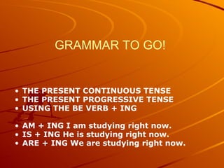 GRAMMAR TO GO! GRAMMAR TO GO 1 English Grammar Practice by Robert J. Dixson THE PRESENT CONTINUOUS TENSE THE PRESENT PROGRESSIVE TENSE USING THE BE VERB + ING AM + ING I am studying right now. IS + ING He is studying right now. ARE + ING We are studying right now. 