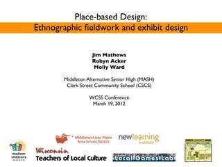 Place-based Design:
Ethnographic ﬁeldwork and exhibit design

                   Jim Mathews
                   Robyn Acker
                    Molly Ward

       Middleton Alternative Senior High (MASH)
        Clark Street Community School (CSCS)

                  WCSS Conference
                   March 19, 2012
 