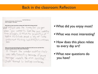 Back in the classroom: Reﬂection



                  • What did you enjoy most?
                  • What was most interesting?
                  • How does this place relate
                    to every day art?

                  • What new questions do
                    you have?
 