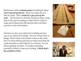 But because of the craftsmanship in building it, these
aren’t massed produced. These are made one at a
time by hand. This is made by a guy just up the
road. . . By the time it’s all done, because it takes a long
time to dry and everything, it takes Paul 3 weeks to
make one of those from the time he slits it and then
you have to dry the bamboo.



You have to clear your mind of everything and just
zero in on what you’re doing. You sort of lose track of
things. There’s been a lot of times when on the creek
here I’ve been ﬁshing and I haven’t been more than 50
yards from the car and I ﬁsh for 4 or 5 hours. It’s not
always getting out there. It’s really immersing
yourself in what it is that you’re doing. I think that’s
the aesthetic of this.
 