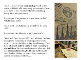 Todd: . . . I have a very traditional approach to the
way that I build, which not many guitar makers these
days have, so that has allowed me to sort of keep
doing it in a tough economy.

Interviewer: Can you say what you mean by that?
What is your niche?

Todd: Well, I kind of play old music from the early
1900’s.

Interviewer: So old music is not from the 80’s?

Todd: No! From like the 1920’s and what not. So those
instruments were made in a very speciﬁc way and
most people they build according to technology. They
have advanced, but I’m trying to work according to
the traditions, the traditional ways and what not. So I
use traditional materials, traditional methods, etc.
And that has allowed me to keep busy through the
current economic downturn . . .
 