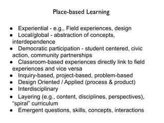 Place-based Learning

● Experiential - e.g., Field experiences, design
● Local/global - abstraction of concepts,
 interdependence
● Democratic participation - student centered, civic
 action, community partnerships
● Classroom-based experiences directly link to field
 experiences and vice versa
● Inquiry-based, project-based, problem-based
● Design Oriented / Applied (process & product)
● Interdisciplinary
● Layering (e.g., content, disciplines, perspectives),
 “spiral” curriculum
● Emergent questions, skills, concepts, interactions
 