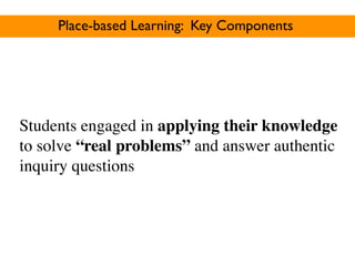 Place-based Learning: Key Components




Students engaged in applying their knowledge
to solve “real problems” and answer authentic
inquiry questions
 