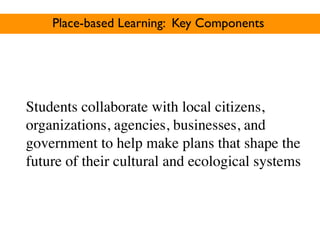 Place-based Learning: Key Components




Students collaborate with local citizens,
organizations, agencies, businesses, and
government to help make plans that shape the
future of their cultural and ecological systems
 