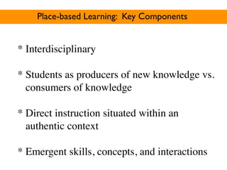 Place-based Learning: Key Components


* Interdisciplinary

* Students as producers of new knowledge vs.
  consumers of knowledge

* Direct instruction situated within an
  authentic context

* Emergent skills, concepts, and interactions
 