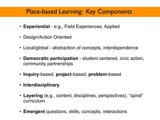 Place-based Learning: Key Components

• Experiential - e.g., Field Experiences, Applied

• Design/Action Oriented

• Local/global - abstraction of concepts, interdependence

• Democratic participation - student centered, civic action,
  community partnerships

• Inquiry-based, project-based, problem-based

• Interdisciplinary

• Layering (e.g., content, disciplines, perspectives), “spiral”
  curriculum

• Emergent questions, skills, concepts, interactions
 