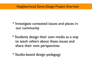 Neighborhood Game Design Project: Overview




* Investigate contested issues and places in
   our community

* Students design their own media as a way
  to teach others about these issues and
  share their own perspectives

* Studio-based design pedagogy
 
