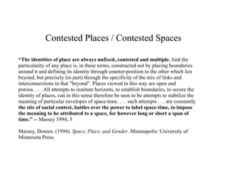 Contested Places / Contested Spaces

“The identities of place are always unfixed, contested and multiple. And the
particularity of any place is, in these terms, constructed not by placing boundaries
around it and defining its identity through counter-position to the other which lies
beyond, but precisely (in part) through the specificity of the mix of links and
interconnections to that "beyond". Places viewed in this way are open and
porous. . . . All attempts to institute horizons, to establish boundaries, to secure the
identity of places, can in this sense therefore be seen to be attempts to stabilize the
meaning of particular envelopes of space-time. . . . such attempts . . . are constantly
the site of social contest, battles over the power to label space-time, to impose
the meaning to be attributed to a space, for however long or short a span of
time.” -- Massey 1994, 5

Massey, Doreen. (1994). Space, Place, and Gender. Minneapolis: University of
Minnesota Press.
 
