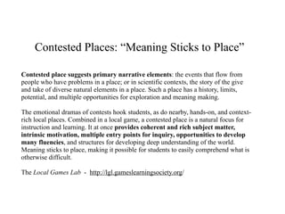 Contested Places: “Meaning Sticks to Place”

Contested place suggests primary narrative elements: the events that flow from
people who have problems in a place; or in scientific contexts, the story of the give
and take of diverse natural elements in a place. Such a place has a history, limits,
potential, and multiple opportunities for exploration and meaning making.

The emotional dramas of contests hook students, as do nearby, hands-on, and context-
rich local places. Combined in a local game, a contested place is a natural focus for
instruction and learning. It at once provides coherent and rich subject matter,
intrinsic motivation, multiple entry points for inquiry, opportunities to develop
many fluencies, and structures for developing deep understanding of the world.
Meaning sticks to place, making it possible for students to easily comprehend what is
otherwise difficult.

The Local Games Lab - http://lgl.gameslearningsociety.org/
 