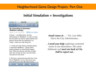 Neighborhood Game Design Project: Part One

    Initial Simulation + Investigations




                      Email comes in... : “Hi, I am Mike
                        Davis the City Administrator...

                    ...I need your help exploring contested
                        issues in our downtown. Do some
                      ﬁeldwork and meet me back at City
                                Hall to report out...
 