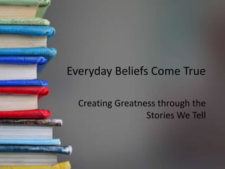 Everyday Beliefs Come True
Creating Greatness through the
Stories We Tell
 