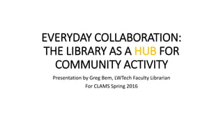 EVERYDAY COLLABORATION:
THE LIBRARY AS A HUB FOR
COMMUNITY ACTIVITY
Presentation by Greg Bem, LWTech Faculty Librarian
For CLAMS Spring 2016
 