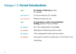 8
Dialogue 1-3: Formal Introductions
MARY: Mr. Ranjan, I’d like you to meet
Dr. Saurabh.
MR. R A N J A N : It’s nice to meet you, Dr. Saurabh.
DR. S A U R A B H : Pleasure to meet you, too.
MARY: Dr. Saurabh is a writer. He just finished
writing a book on “Future of India”.
MR. RANJAN: Oh, I like reading books. It’s my hobby.
DR. SAURABH: Which genre of books do you like to read?
MR. RANJAN: I like reading both fiction and non fiction.
DR. SAURABH: Just do give a read for my book also. You will find it very
Interesting.
 