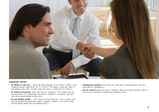 9
LANGUAGE NOTES
• Mr. Wilson, I’d like you … Notice the rising intonation on “Mr. Wilson,” which is used
to address someone. Listen for the “d” in “I’d like.” This means I would like, which is
very different from I like. (“I’d like” means the same as “I would like” or “I want.”)
• Dr. Smith is an economist. Notice the stress on “economist.” This content word has
new information, so it is emphasized. There are four syllables in “economist,” with the
stress on the second syllable (e-CON-o-mist).
• He just finished writing … “just” means the very recent past. “Just” is usually used
with a simple past verb because the action is complete. However, it can also be used
with the present perfect (He’s just finished writing …).
• Development program. Since these two words make a compound noun, the main
stress falls on “development.”
• By any chance? Means the same as “possibly.” Notice the rising intonation, which is
used in yes/no questions to confirm that something is true.
 