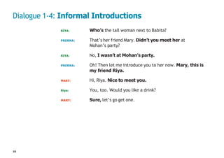 10
Dialogue 1-4: Informal Introductions
RIYA: Who’s the tall woman next to Babita?
PRERNA: That’s her friend Mary. Didn’t you meet her at
Mohan’s party?
RIYA: No, I wasn’t at Mohan’s party.
PRERNA: Oh! Then let me introduce you to her now. Mary, this is
my friend Riya.
MARY: Hi, Riya. Nice to meet you.
Riya: You, too. Would you like a drink?
MARY: Sure, let’s go get one.
 