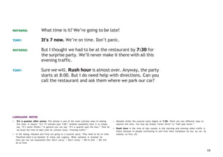 13
NATASHA: What time is it? We’re going to be late!
TONY: It’s 7 now. We’re on time. Don’t panic.
NATASHA: But I thought we had to be at the restaurant by 7:30 for
the surprise party. We’ll never make it there with all this
evening traffic.
TONY: Sure we will. Rush hour is almost over. Anyway, the party
starts at 8:00. But I do need help with directions. Can you
call the restaurant and ask them where we park our car?
LANGUAGE NOTES
• It’s a quarter after seven. This phrase is one of the most common ways of stating
this time. It means: “It’s 15 minutes past 7:00.” Another possibility here is to simply
say: “It’s seven fifteen.” In general you can say: “It’s a quarter past the hour.” How do
we know the time of day? Look for context clues: “evening traffic.”
• In the dialog, Natasha and Tony are going to a surprise party. They need to be on time.
Therefore there is an element of stress and urgency. When someone is stressed for
time you can use expressions like: Don’t worry. / Don’t stress. / We’re fine. / We will
be on time.
• Natasha thinks the surprise party begins at 7:30. There are two different ways to
express this time. You may say simply “seven thirty” or “half past seven.”
• Rush hour is the time of day—usually in the morning and evening—when traffic is
heavy because of people commuting to and from their workplace by bus, by car, by
subway, on foot, etc.
 