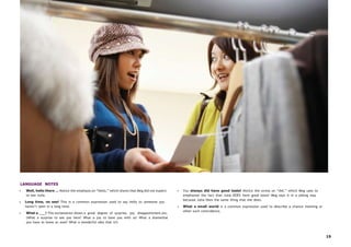 19
LANGUAGE NOTES
• Well, hello there … Notice the emphasis on “hello,” which shows that Meg did not expect
to see Julia.
• Long time, no see! This is a common expression used to say hello to someone you
haven’t seen in a long time.
• What a ___! This exclamation shows a great degree of surprise, joy, disappointment,etc.
(What a surprise to see you here! What a joy to have you with us! What a shamethat
you have to leave so soon! What a wonderful idea that is!)
• You always did have good taste! Notice the stress on “did,” which Meg uses to
emphasize the fact that Julia DOES have good taste! Meg says it in a joking way
because Julia likes the same thing that she does.
• What a small world is a common expression used to describe a chance meeting or
other such coincidence.
 