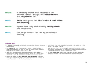 21
PRAKHAR: It’s freezing outside! What happened to the
weather report? I thought this winter season
was supposed to pass.
PRERNA: Yeah, I thought so too. That’s what I read online
this morning.
PRAKHAR: I guess these chilly winds is really driving down
the temperature.
PRERNA: Can we go inside? I feel like my entire body is
freezing.
LANGUAGE NOTES
• A “cold front” means a large mass of cold air. It can be plural: There were multiple cold
fronts this January.
• Here “supposed to” refers to something that is intended or expected to happen: I
thought it was supposed to rain today. This phrase can be used for many situations: I
thought the train was supposed to arrive at 9:00 a.m. sharp.
• Yeah / Yup / Uh huh are informal conversational cues used by native speakers in
conversation. Each of these responses could be used here for “yes.” Gabriela affirms
what Jennifer is saying. The most polite way to affirm a response is to say “yes.”
• Listen for the emphasis on “That’s what I read online this morning.” This useful
phrase can be used with other verbs to convey information: That’s what I heard on the
radio. / That’s what I saw on TV. / That’s what I read online.
• Chill / freezing / cold: These words describe cold weather. I feel the wind chill. / I feel
the chill. / I am freezing. / I am cold.
• Wind chill is the effect of the wind making the temperature feel colder on a person’s
skin. This is an uncountable noun. The temperature is 4 degrees, but with the wind chill
it feels like -8. These phrases are used in weather reports as well.
• The phrase “driving down” means “forcing to be lower” and can be used in many
situations. An oversupply of new houses is driving down sales prices in the area.
 