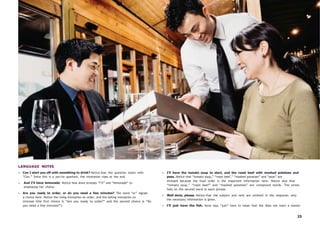 25
LANGUAGE NOTES
• Can I start you off with something to drink? Notice how the question starts with
“Can.” Since this is a yes/no question, the intonation rises at the end.
• And I’ll have lemonade. Notice how Anna stresses “I’ll” and “lemonade” to
emphasize her choice.
• Are you ready to order, or do you need a few minutes? The word “or” signals
a choice here. Notice the rising intonation on order, and the falling intonation on
minutes (the first choice is “Are you ready to order?” and the second choice is “Do
you need a few minutes?”).
• I’ll have the tomato soup to start, and the roast beef with mashed potatoes and
peas. Notice that “tomato soup,” “roast beef,” “mashed potatoes” and “peas” are
stressed because the food order is the important information here. Notice also that
“tomato soup,” “roast beef” and “mashed potatoes” are compound words. The stress
falls on the second word in each phrase.
• Well done, please. Notice that the subject and verb are omitted in the response; only
the necessary information is given.
• I’ll just have the fish. Anna says “just” here to mean that she does not want a starter.
 