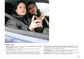 31
LANGUAGE NOTES
• Hey! This expression is used to show surprise. Notice how That car just ran a red light
and hit that truck! is said with a lot of energy.
• Is anyone hurt? This is a yes/no question, so the intonation rises at the end. Notice
how this question is asked in a worried way.
• 911 is the phone number you dial for emergency services. The person who answers
will ask you questions about the emergency situation and then send out the necessary
emergency services, which may include police officers, firefighters and an ambulance.
• I’d like to report a car accident near the post office on Charles Street. Notice how
the key words “car accident,” “post office” and “Charles Street” are stressed. These are
the important details that the emergency services need.
• It just happened is a way of saying “It happened a moment ago.” Notice the stress on
“just,” which emphasizes that the accident happened very, very recently.
• What did they say? Notice how “say” is emphasized, but the intonation falls at the end
of the word. This is a “what” question, so the intonation falls at the end.
 
