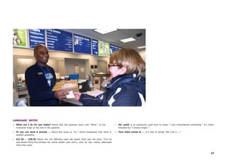 37
LANGUAGE NOTES
• What can I do for you today? Notice that this question starts with “What,” so the
intonation drops at the end of the question.
• Or you can send it priority … Notice the stress on “or,” which emphasizes that there is
another possibility.
• $11.35 ... $20.35 Notice the two different ways the postal clerk says the price. First he
says eleven thirty-five (without the words dollars and cents), then he says twenty dollarsand
thirty-five cents.
• Oh, yeah! is an expression used here to mean “I just remembered something.” It’s often
followed by “I almost forgot.”
• Your total comes to … is a way of saying “the cost is ….”
 