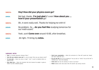 39
SHRIYA: Hey! How did your physics exam go?
AMAN: Not bad, thanks. I’m just glad it’s over! How about you …
how’d your presentation go?
SHRIYA: Oh, it went really well. Thanks for helping me with it!
AMAN: No problem. So … do you feel like studying tomorrow for
our math exam?
SHRIYA: Yeah, sure! Come over around 10:00, after breakfast.
AMAN: All right. I’ll bring my notes.
LANGUAGE NOTES
• Hey! is a friendly expression meaning “hello.”
• How did your physics exam go? is a way of saying “How was your physics exam?”
• I’m just glad … Notice the stress on “glad.” “Just” is used for emphasis before an
adjective here.
• How about you … Notice the intonation falls here because the speaker is going to
follow it up with a detailed question.
• How’d your presentation … Notice the contraction for “How did” sounds like /howdj/
and “your” sounds like /yer/.
• Do you feel like here has the meaning of “do you want to.” Notice “do you feel like” is
followed by an “-ing” verb (studying).
• Come over here has the meaning of “come to my house.”
• Notes Students take notes about what the teacher says during a lecture.
 