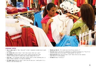 41
LANGUAGE NOTES
• Can I help you? or “May I help you?” is what a salesperson normally says to greet
a customer.
• I’m looking for a here means “I don’t know exactly which one I want.”
• Size medium. Clothing usually comes in small, medium and large sizes. Some
women’s clothing comes in number sizes, usually ranging from 2 to 16.
• Let’s see … An expression used when a person wants to think something over, to
make a choice or decision, or to look for something.
• I’d rather have it in here means “I don’t like this exact one. I would prefer it in a
different” color/size/material, etc.
• Would you like to …? is a polite way to ask “Do you want to …?”
• Try it on means to test the fit or appearance of a garment by putting it on. “Try on” is a
separable phrasal verb, so the object “it” goes between “try” and “on.”
• How much is it? means “How much does it cost?” Notice that the main sentence
stress falls on “is” in this question.
• I’ll take it means “I will buy it.”
 