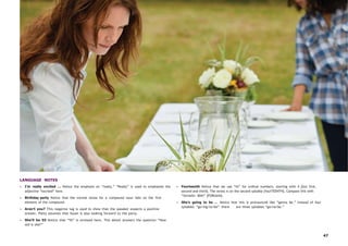 47
LANGUAGE NOTES
• I’m really excited … Notice the emphasis on “really.” “Really” is used to emphasize the
adjective “excited” here.
• Birthday party Notice that the normal stress for a compound noun falls on the first
element of the compound.
• Aren’t you? This negative tag is used to show that the speaker expects a positive
answer. Patty assumes that Susan is also looking forward to the party.
• She’ll be 55 Notice that “55” is stressed here. This detail answers the question “How
old is she?”
• Fourteenth Notice that we use “th” for ordinal numbers, starting with 4 [but first,
second and third]. The stress is on the second syllable [fourTEENTH]. Compare this with
“fortieth: 40th” [FORtieth].
• She’s going to be ... Notice how this is pronounced like “gonna be.” Instead of four
syllables “go/ing/to/be” there are three syllables “ga/na/be.”
 