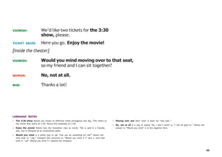 49
VIGNESH: We’d like two tickets for the 3:30
show, please.
TICKET SALES: Here you go. Enjoy the movie!
[Inside the theater]
VIGNESH: Would you mind moving over to that seat,
so my friend and I can sit together?
WOMAN: No, not at all.
BOB: Thanks a lot!
LANGUAGE NOTES
• The 3:30 show Movies are shown at different times throughout the day. This refers to
the movie that starts at 3:30. Notice the emphasis on 3:30.
• Enjoy the movie! Notice how the intonation rises on movie. This is said in a friendly
way, and is followed by an exclamation point.
• Would you mind is a polite way to ask “Can you do something for me?” Notice the
verb ends in “-ing.” Compare this structure to “Would you mind if I” plus a verb that
ends in “-ed” (Would you mind if I opened the window?).
• Moving over one Here “one” is short for “one seat.”
• No, not at all is a way of saying “No, I don’t mind” or “I will be glad to.” Notice the
answer to “Would you mind” is in the negative form.
 