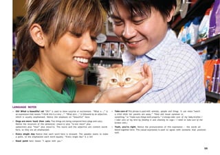 59
LANGUAGE NOTES
• Oh! What a beautiful cat “Oh!” is used to show surprise or excitement. “What a …” is
an expression that means “I think this is a very …” “What a(n) …” is followed by an adjective,
which is usually emphasized. Notice the emphasis on “beautiful” here.
• Dogs are more loyal than cats. Two things are being compared here (dogs and cats).
Notice the structure of the sentences: (noun/s) plus “is/are more” plus
(adjective) plus “than” plus (noun/s). The nouns and the adjective are content words
here, so they are all emphasized.
• Every single day Notice that each word here is stressed. The speaker wants to make
a point, so she emphasizes each word equally. “Every single day” is a lot!
• Good point here means “I agree with you.”
• Take care of This phrase is used with animals, people and things. It can mean “watch
a child while her parents are away,” “feed and house someone or
something,” or “make sure things work properly.” (I always take care of my baby brother./
I take care of my bird by feeding it and cleaning its cage./ I need to take care of the
broken sink.)
• Yeah, you’re right. Notice the pronunciation of this expression — the words all
blend together here. This casual expression is used to agree with someone that youknow
well.
 