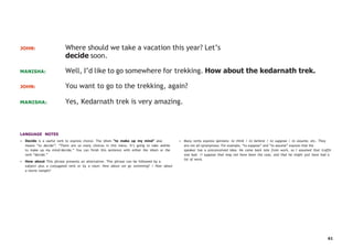 61
JOHN: Where should we take a vacation this year? Let’s
decide soon.
MANISHA: Well, I’d like to go somewhere for trekking. How about the kedarnath trek.
JOHN: You want to go to the trekking, again?
MANISHA: Yes, Kedarnath trek is very amazing.
LANGUAGE NOTES
• Decide is a useful verb to express choice. The idiom “to make up my mind” also
means “to decide”: “There are so many choices in this menu. It’s going to take awhile
to make up my mind/decide.” You can finish this sentence with either the idiom or the
verb “decide.”
• How about This phrase presents an alternative. This phrase can be followed by a
subject plus a conjugated verb or by a noun: How about we go swimming? / How about
a movie tonight?
• Many verbs express opinions: to think / to believe / to suppose / to assume, etc. They
are not all synonymous. For example, “to suppose” and “to assume” express that the
speaker has a preconceived idea: He came back late from work, so I assumed that traffic
was bad. /I suppose that may not have been the case, and that he might just have had a
lot of work.
 