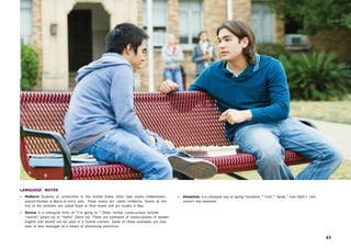 63
LANGUAGE NOTES
• Midterm Students at universities in the United States often take exams midsemester,
around October or March of every year. These exams are called midterms. Exams at the
end of the semester are called finals or final exams and are usually in May.
• Gonna is a colloquial form of “I’m going to.” Other similar constructions include
“wanna” [want to] or “hafta” [have to]. These are examples of transcriptions of spoken
English and should not be used in a formal context. Some of these examples are now
seen in text messages as a means of shortening sentences.
• Awesome: is a colloquial way of saying “excellent,” “cool,” “great.” Last night’s rock
concert was awesome.
 