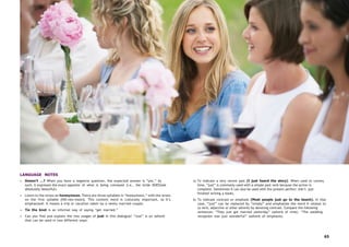 65
LANGUAGE NOTES
• Doesn’t …? When you have a negative question, the expected answer is “yes.” As
such, it expresses the exact opposite of what is being conveyed (i.e., the bride DOESlook
absolutely beautiful).
• Listen to the stress on honeymoon. There are three syllables in “honeymoon,” with the stress
on the first syllable [HO-ney-moon]. This content word is culturally important, so it’s
emphasized: It means a trip or vacation taken by a newly married couple.
• Tie the knot is an informal way of saying “get married.”
• Can you find and explain the two usages of just in this dialogue? “Just” is an adverb
that can be used in two different ways:
a) To indicate a very recent past (I just heard the story). When used to convey
time, “just” is commonly used with a simple past verb because the action is
complete. Sometimes it can also be used with the present perfect (He’s just
finished writing a book).
b) To indicate contrast or emphasis (Most people just go to the beach). In that
case, “just” can be replaced by “simply” and emphasize the word it relates to
(a verb, adjective or other adverb) by denoting contrast. Compare the following
sentences: “They just got married yesterday” (adverb of time). “The wedding
reception was just wonderful” (adverb of emphasis).
 