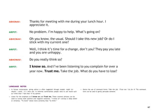 67
ABHINAV: Thanks for meeting with me during your lunch hour. I
appreciate it.
ARPIT: No problem. I’m happy to help. What’s going on?
ABHINAV: Oh you know, the usual. Should I take this new job? Or do I
stick with my current one?
ARPIT: Well, I think it’s time for a change, don’t you? They pay you late
and you are unhappy.
ABHINAV: Do you really think so?
ARPIT: I know so. And I’ve been listening to you complain for over a
year now. Trust me. Take the job. What do you have to lose?
LANGUAGE NOTES
• In formal conversation, giving advice is often suggested through modals: ought to/
should / could / If I were you. In informal conversations people tend to use words such
as I think that/ I feel that/ in my opinion.
• Listen for the emphasis on I know so and Trust me. These common phrases can be
used to convey both positive and negative emotions. “I know so” conveys a deep belief
or certainty. “To know” shows more certainty than “to think.”
• Notice the use of command forms: Take the job. /Trust me./ Go for it! The command
form can be used to gently persuade someone.
 