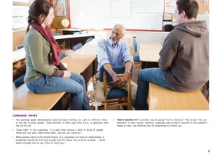 5
LANGUAGE NOTES
• The greetings good morning/good afternoon/good evening are used at different times
of the day to greet people. “Good evening” is often used after 6 p.m. or generally when
the sun has set.
• “Good night” is not a greeting: It is used when leaving a place or group of people.
Thank you and good night!/Good night, and see you tomorrow.
• When people meet in the United States, it is customary for them to shake hands. A
handshake should be firm and usually lasts for about two to three seconds — which
allows enough time to say “Nice to meet you.”
• “Don’t mention it” is another way of saying “You’re welcome.” The phrase “You are
welcome” is more formal. However, responses such as Don’t mention it./No problem./
Happy to help. are informal ways of responding to a thank you.
 