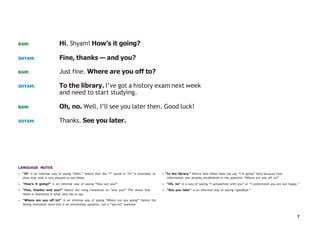 7
RAM: Hi, Shyam! How’s it going?
SHYAM: Fine, thanks — and you?
RAM: Just fine. Where are you off to?
SHYAM: To the library. I’ve got a history exam next week
and need to start studying.
RAM: Oh, no. Well, I’ll see you later then. Good luck!
SHYAM: Thanks. See you later.
LANGUAGE NOTES
• “Hi” is an informal way of saying “hello.” Notice that the “i” sound in “hi” is extended, to
show that Jane is very pleased to see Helen.
• “How’s it going?” is an informal way of saying “How are you?”
• “Fine, thanks—and you?” Notice the rising intonation on “and you?” This shows that
Helen is interested in what Jane has to say.
• “Where are you off to?” is an informal way of saying “Where are you going?” Notice the
falling intonation since this is an information question, not a “yes/no” question.
• “To the library.” Notice that Helen does not say “I’m going” here because that
information was already established in the question “Where are you off to?”
• “Oh, no” is a way of saying “I sympathize with you” or “I understand you are not happy.”
• “See you later” is an informal way of saying “goodbye.”
 