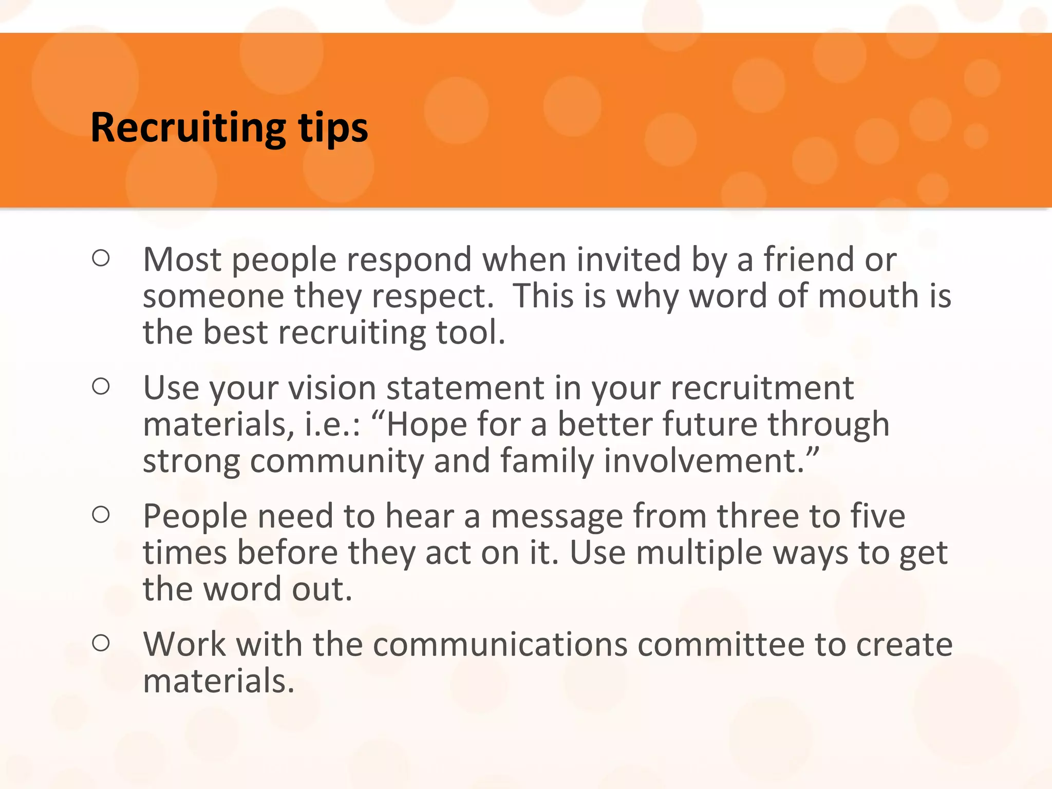 Recruiting tips
o Most people respond when invited by a friend or
someone they respect. This is why word of mouth is
the best recruiting tool.
o Use your vision statement in your recruitment
materials, i.e.: “Hope for a better future through
strong community and family involvement.”
o People need to hear a message from three to five
times before they act on it. Use multiple ways to get
the word out.
o Work with the communications committee to create
materials.
 