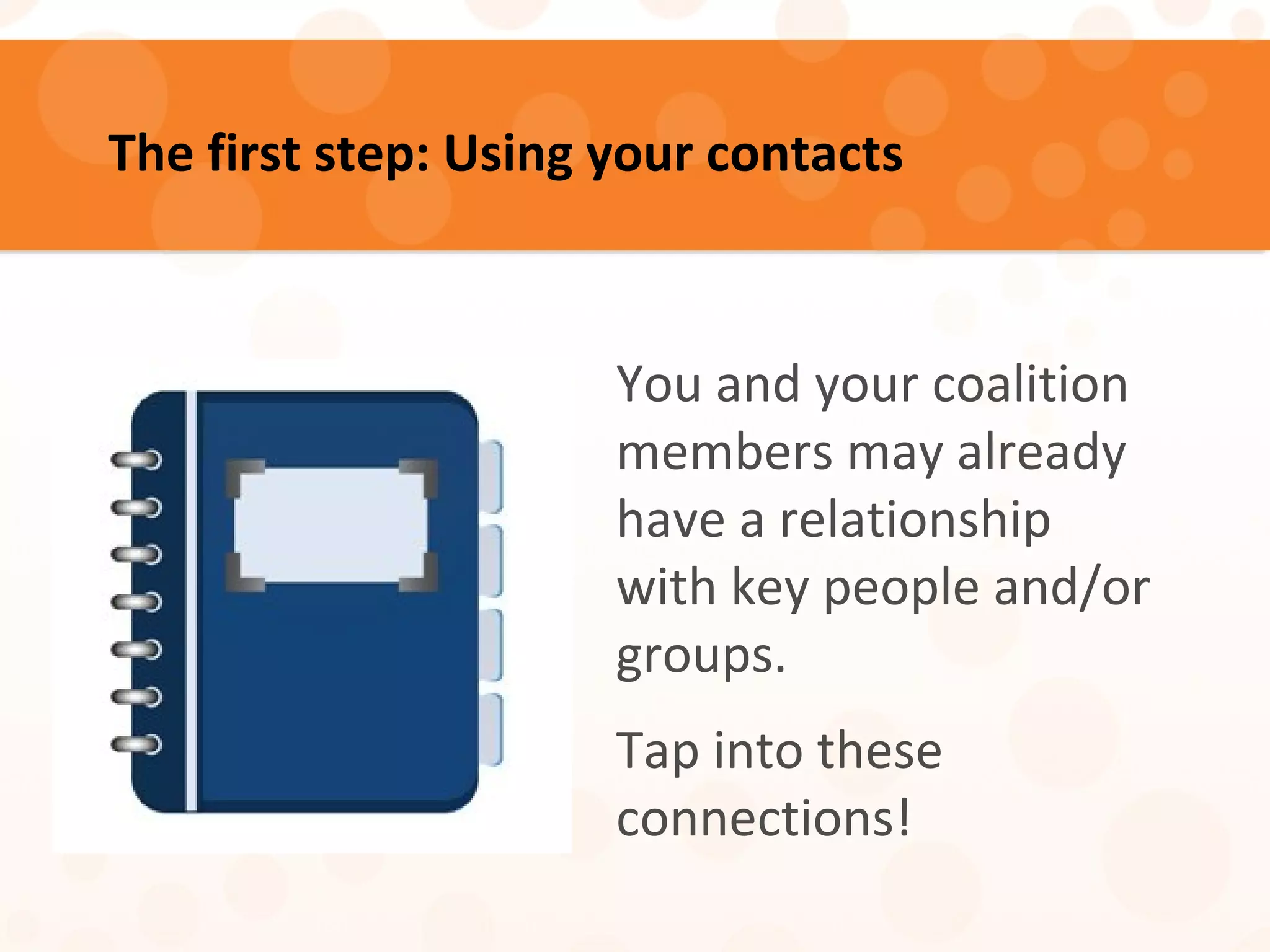 The first step: Using your contacts
You and your coalition
members may already
have a relationship
with key people and/or
groups.
Tap into these
connections!
 