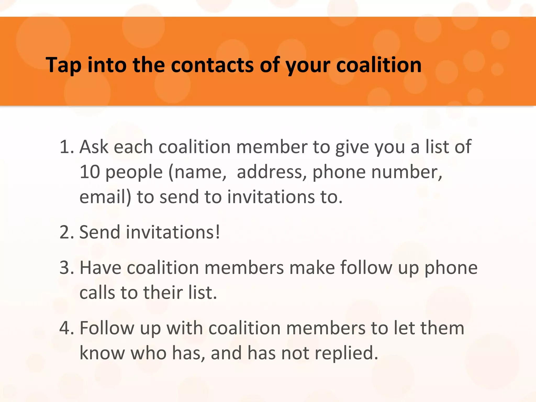 Tap into the contacts of your coalition
1. Ask each coalition member to give you a list of
10 people (name, address, phone number,
email) to send to invitations to.
2. Send invitations!
3. Have coalition members make follow up phone
calls to their list.
4. Follow up with coalition members to let them
know who has, and has not replied.
 