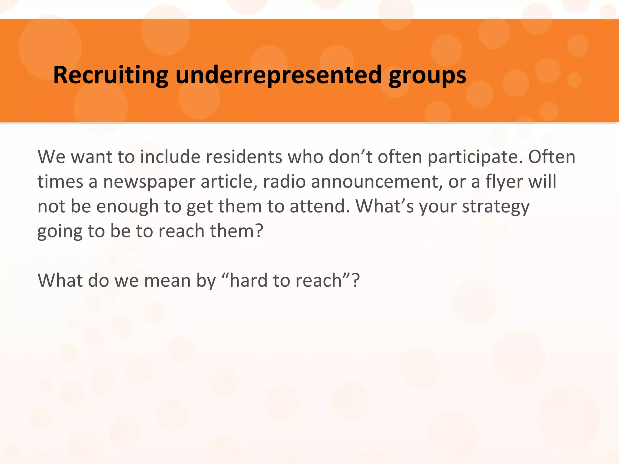 Recruiting underrepresented groups
We want to include residents who don’t often participate. Often
times a newspaper article, radio announcement, or a flyer will
not be enough to get them to attend. What’s your strategy
going to be to reach them?
What do we mean by “hard to reach”?
 